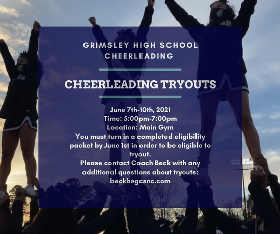 Grimsley High School Cheerleading. Cheerleading Tryouts. June 7th-10th, 2021. Time: 5:00pm-7:00pm. Location: Main Gym. You must turn in a completed eligibility packet by June 1st in order to be eligible to tryout. Please contact Coach Beck with any additio
