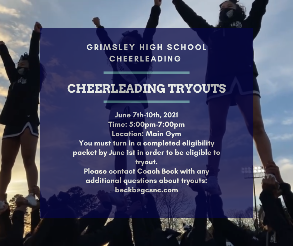 Grimsley High School Cheerleading. Cheerleading Tryouts. June 7th-10th,2021. Time: 5:00pm-7:00pm. Location: Main Gym. You must turn in a completed eligibility packet by June 1st in order to be eligible yo tryout. Please contact coach beck with any additional questions: beckb@gcsnc.com 